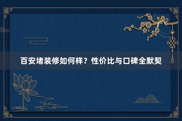 百安堵装修如何样？性价比与口碑全默契