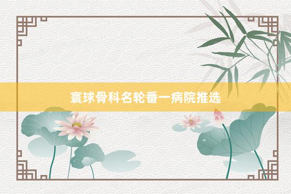 寰球骨科名轮番一病院推选